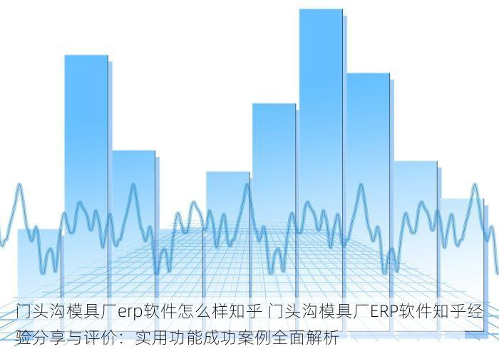 门头沟模具厂erp软件怎么样知乎 门头沟模具厂ERP软件知乎经验分享与评价：实用功能成功案例全面解析
