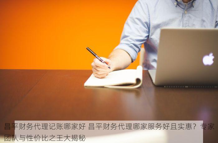 昌平财务代理记账哪家好 昌平财务代理哪家服务好且实惠？专家团队与性价比之王大揭秘