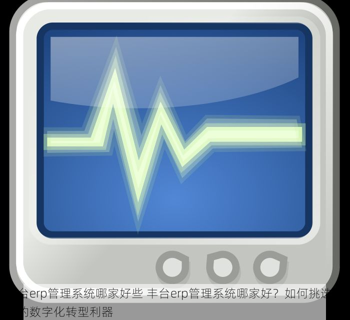 丰台erp管理系统哪家好些 丰台erp管理系统哪家好？如何挑选适合的数字化转型利器