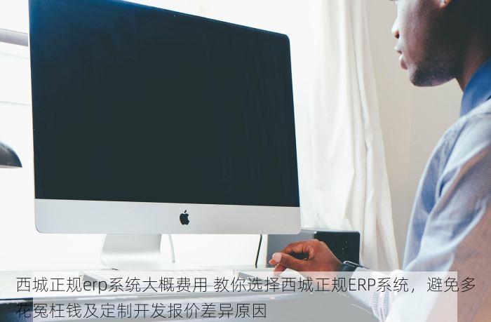 西城正规erp系统大概费用 教你选择西城正规ERP系统，避免多花冤枉钱及定制开发报价差异原因