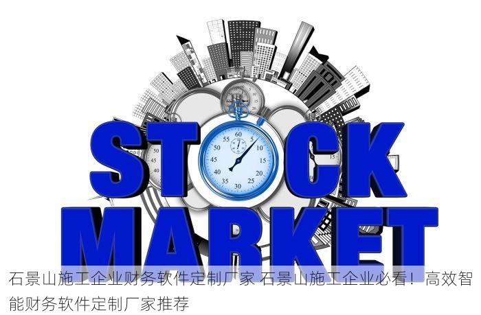 石景山施工企业财务软件定制厂家 石景山施工企业必看！高效智能财务软件定制厂家推荐