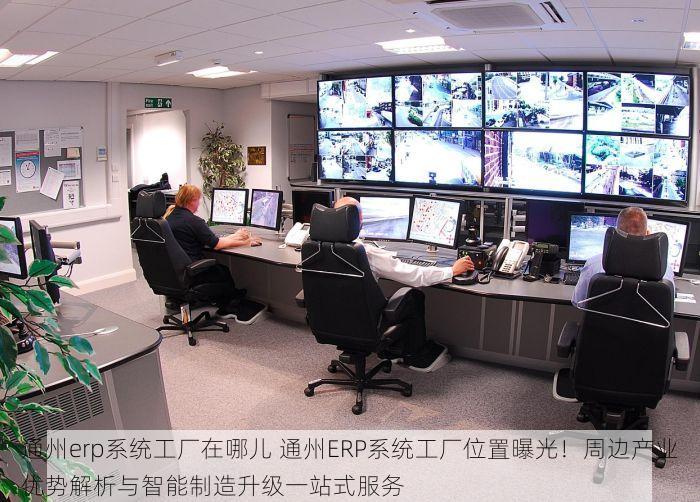 通州erp系统工厂在哪儿 通州ERP系统工厂位置曝光！周边产业优势解析与智能制造升级一站式服务