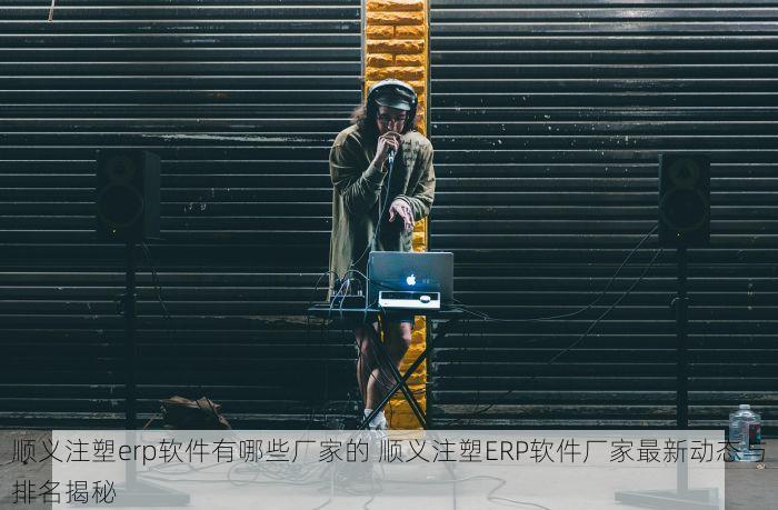 顺义注塑erp软件有哪些厂家的 顺义注塑ERP软件厂家最新动态与排名揭秘