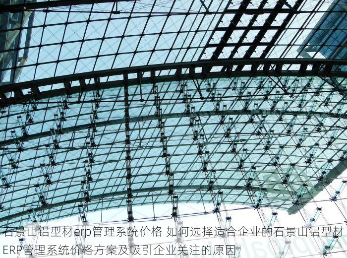 石景山铝型材erp管理系统价格 如何选择适合企业的石景山铝型材ERP管理系统价格方案及吸引企业关注的原因
