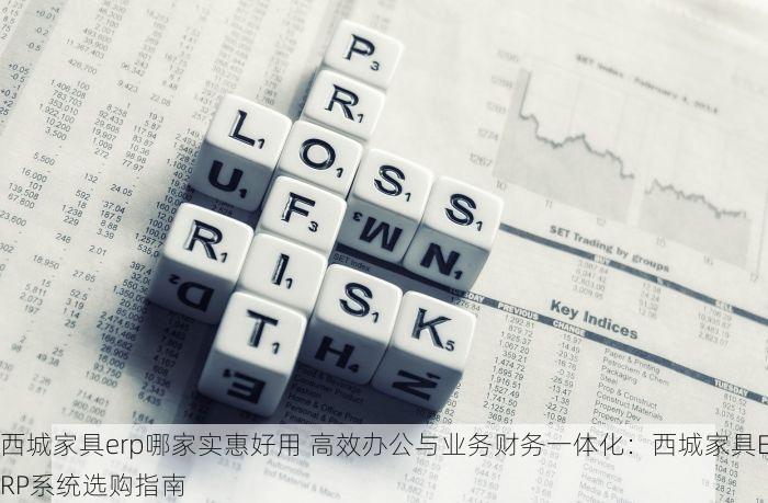 西城家具erp哪家实惠好用 高效办公与业务财务一体化：西城家具ERP系统选购指南