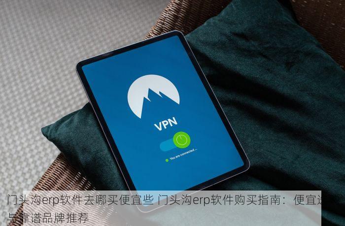 门头沟erp软件去哪买便宜些 门头沟erp软件购买指南：便宜选购与靠谱品牌推荐
