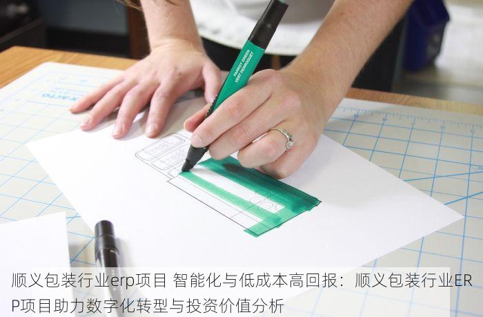 顺义包装行业erp项目 智能化与低成本高回报：顺义包装行业ERP项目助力数字化转型与投资价值分析