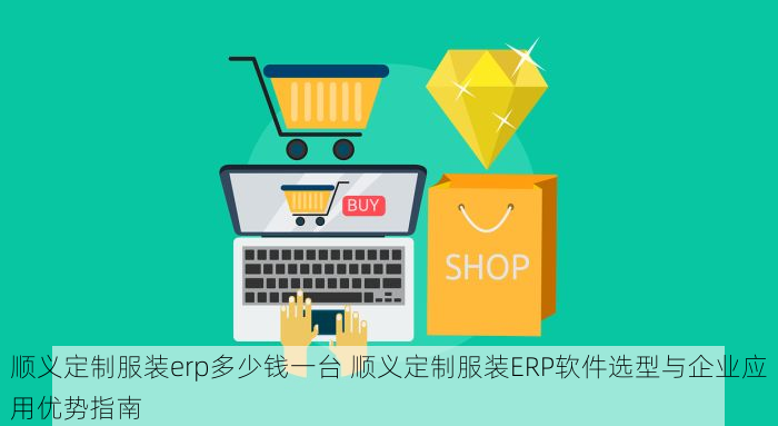 顺义定制服装erp多少钱一台 顺义定制服装ERP软件选型与企业应用优势指南