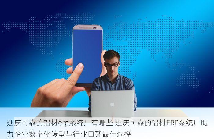 延庆可靠的铝材erp系统厂有哪些 延庆可靠的铝材ERP系统厂助力企业数字化转型与行业口碑最佳选择