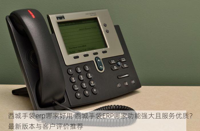 西城手袋erp哪家好用 西城手袋ERP哪家功能强大且服务优质？最新版本与客户评价推荐
