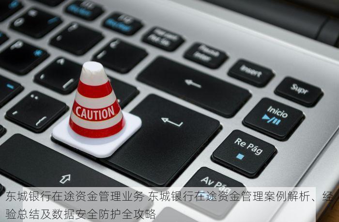 东城银行在途资金管理业务 东城银行在途资金管理案例解析、经验总结及数据安全防护全攻略