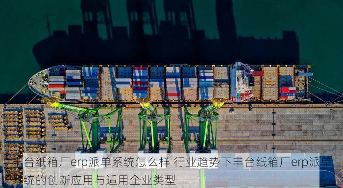 丰台纸箱厂erp派单系统怎么样 行业趋势下丰台纸箱厂erp派单系统的创新应用与适用企业类型