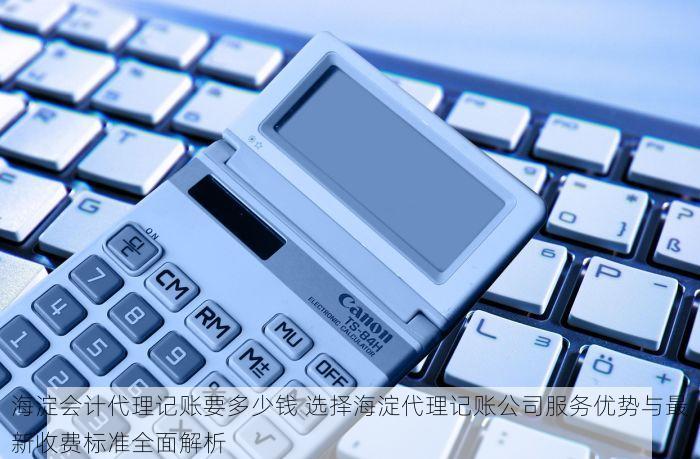海淀会计代理记账要多少钱 选择海淀代理记账公司服务优势与最新收费标准全面解析