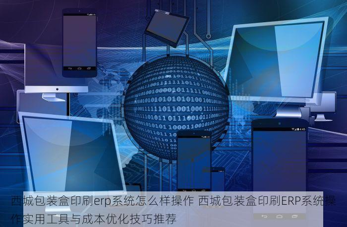 西城包装盒印刷erp系统怎么样操作 西城包装盒印刷ERP系统操作实用工具与成本优化技巧推荐
