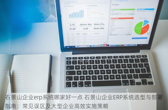 石景山企业erp系统哪家好一点 石景山企业ERP系统选型与部署指南：常见误区及大型企业高效实施策略