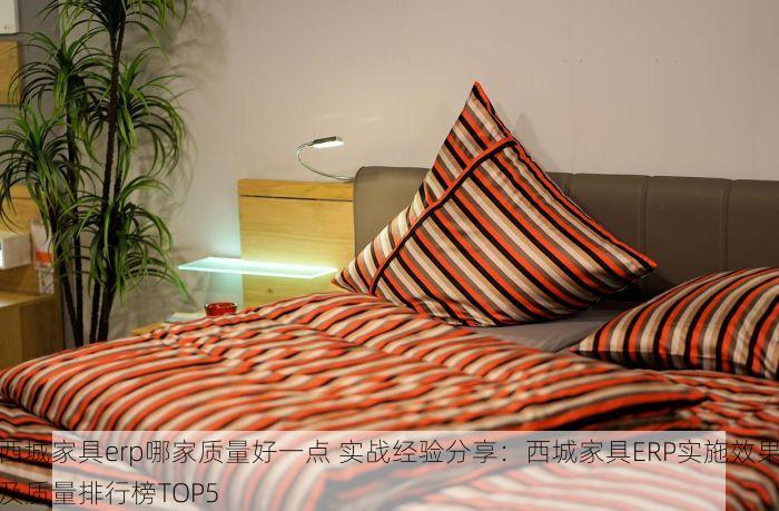 西城家具erp哪家质量好一点 实战经验分享：西城家具ERP实施效果及质量排行榜TOP5