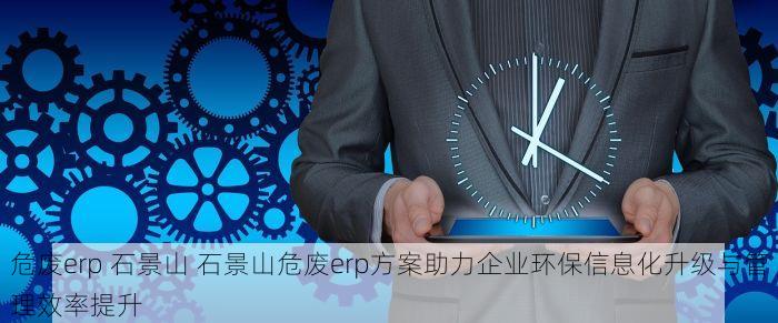 危废erp 石景山 石景山危废erp方案助力企业环保信息化升级与管理效率提升
