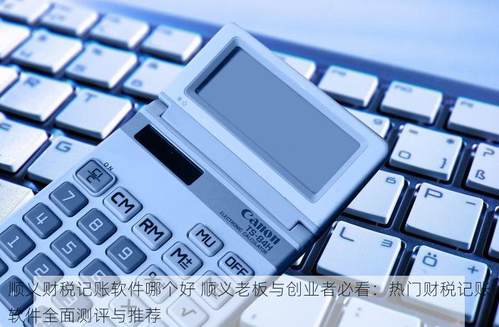 顺义财税记账软件哪个好 顺义老板与创业者必看：热门财税记账软件全面测评与推荐