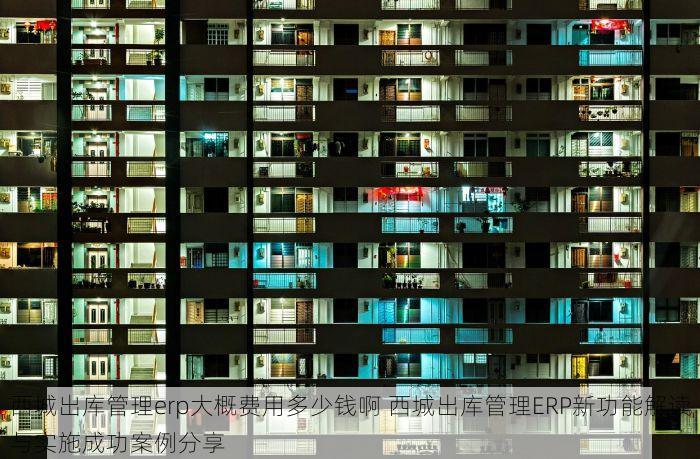 西城出库管理erp大概费用多少钱啊 西城出库管理ERP新功能解读与实施成功案例分享