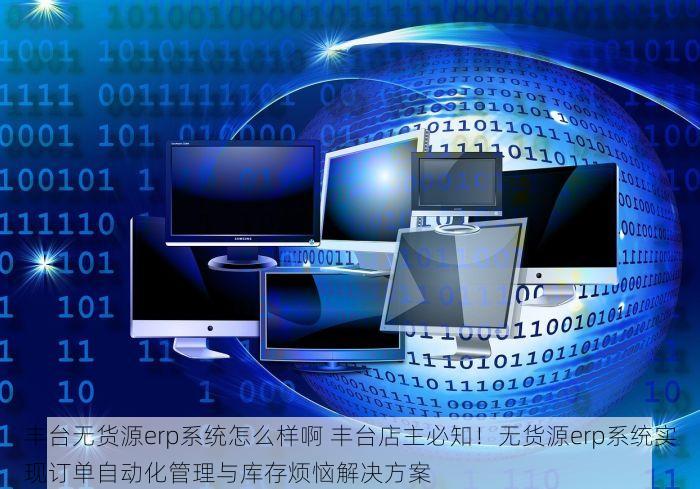 丰台无货源erp系统怎么样啊 丰台店主必知！无货源erp系统实现订单自动化管理与库存烦恼解决方案