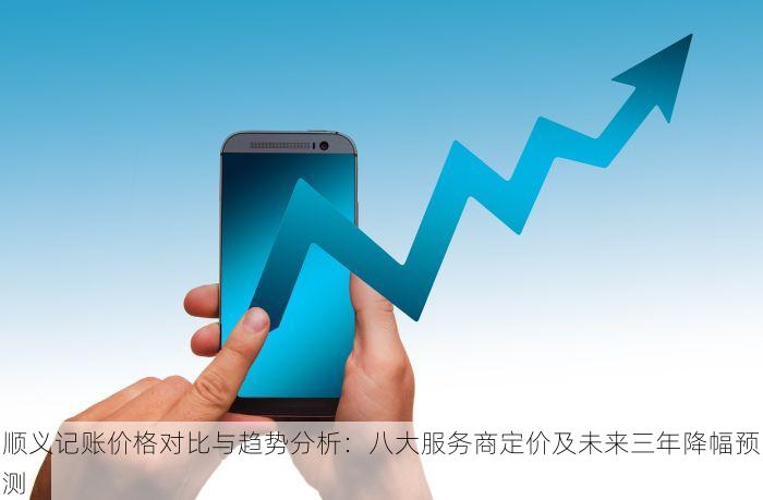 顺义记账价格对比与趋势分析：八大服务商定价及未来三年降幅预测