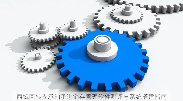 西城回转支承轴承进销存管理软件测评与系统搭建指南