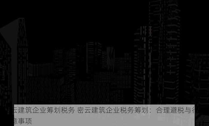 密云建筑企业筹划税务 密云建筑企业税务筹划：合理避税与行业注意事项