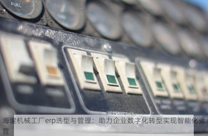 海淀机械工厂erp选型与管理：助力企业数字化转型实现智能化运营