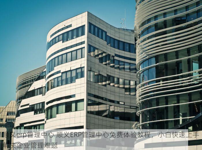 顺义erp管理中心 顺义ERP管理中心免费体验教程，小白快速上手解决企业管理难题