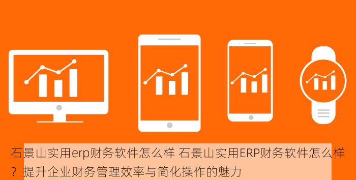 石景山实用erp财务软件怎么样 石景山实用ERP财务软件怎么样？提升企业财务管理效率与简化操作的魅力