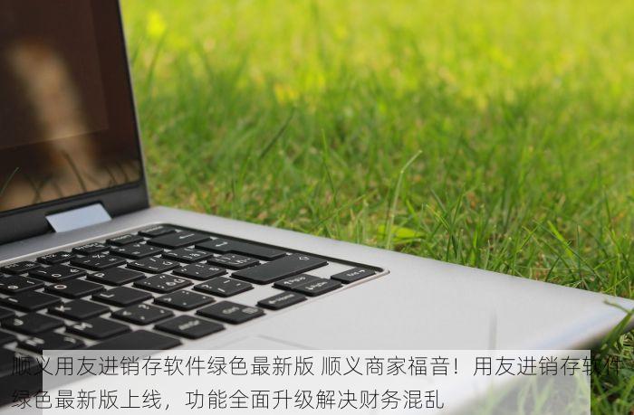 顺义用友进销存软件绿色最新版 顺义商家福音！用友进销存软件绿色最新版上线，功能全面升级解决财务混乱