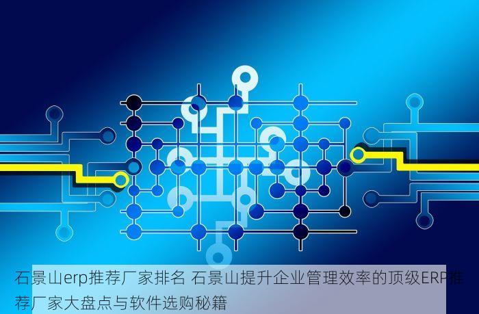 石景山erp推荐厂家排名 石景山提升企业管理效率的顶级ERP推荐厂家大盘点与软件选购秘籍