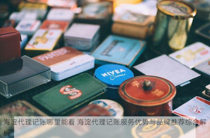 海淀代理记账哪里能看 海淀代理记账服务优势与品牌推荐综合解析