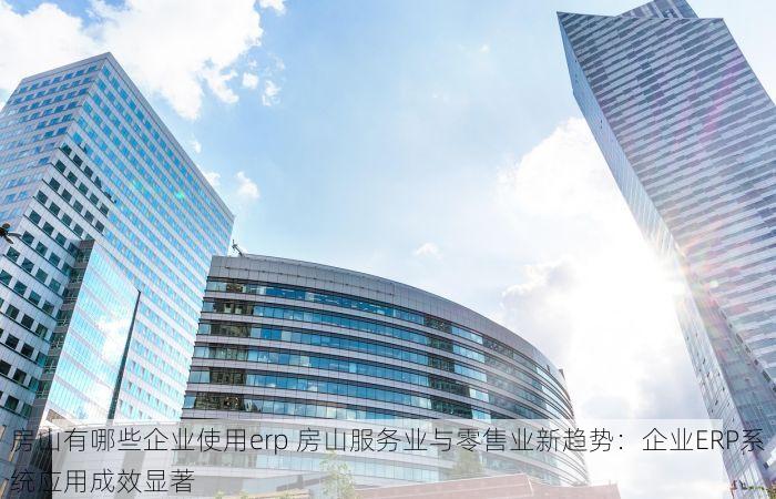 房山有哪些企业使用erp 房山服务业与零售业新趋势：企业ERP系统应用成效显著