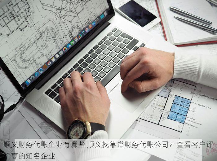 顺义财务代账企业有哪些 顺义找靠谱财务代账公司？查看客户评价高的知名企业