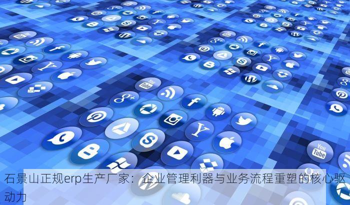 石景山正规erp生产厂家：企业管理利器与业务流程重塑的核心驱动力
