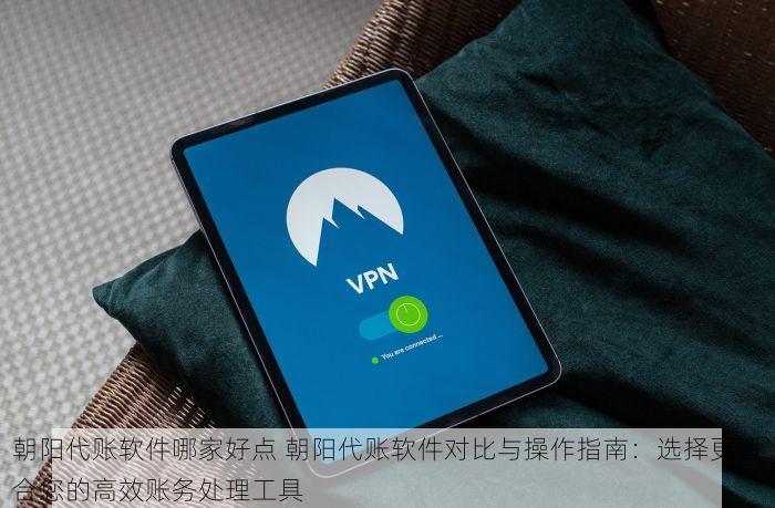 朝阳代账软件哪家好点 朝阳代账软件对比与操作指南：选择更适合您的高效账务处理工具