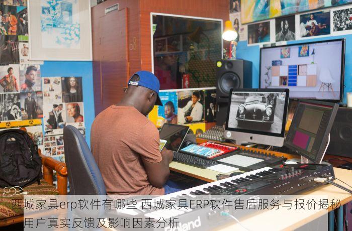 西城家具erp软件有哪些 西城家具ERP软件售后服务与报价揭秘：用户真实反馈及影响因素分析