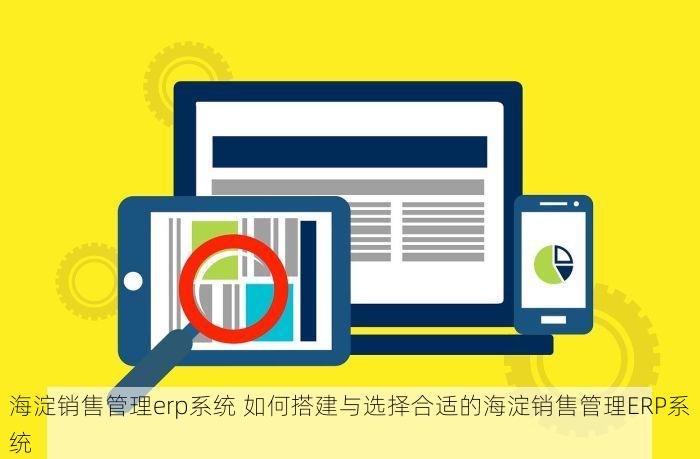 海淀销售管理erp系统 如何搭建与选择合适的海淀销售管理ERP系统