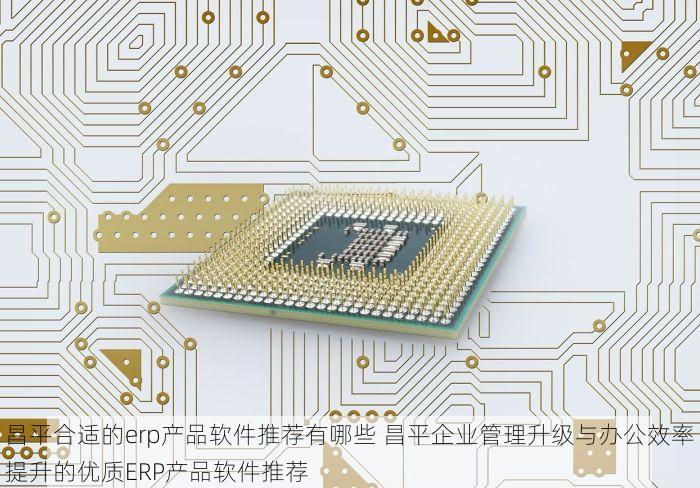 昌平合适的erp产品软件推荐有哪些 昌平企业管理升级与办公效率提升的优质ERP产品软件推荐