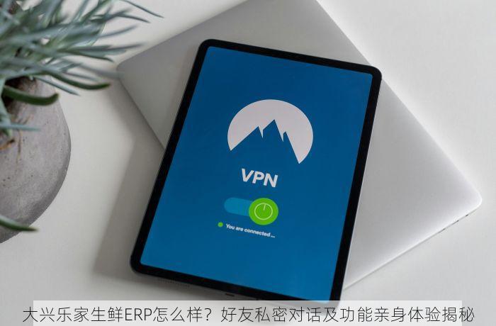 大兴乐家生鲜ERP怎么样？好友私密对话及功能亲身体验揭秘