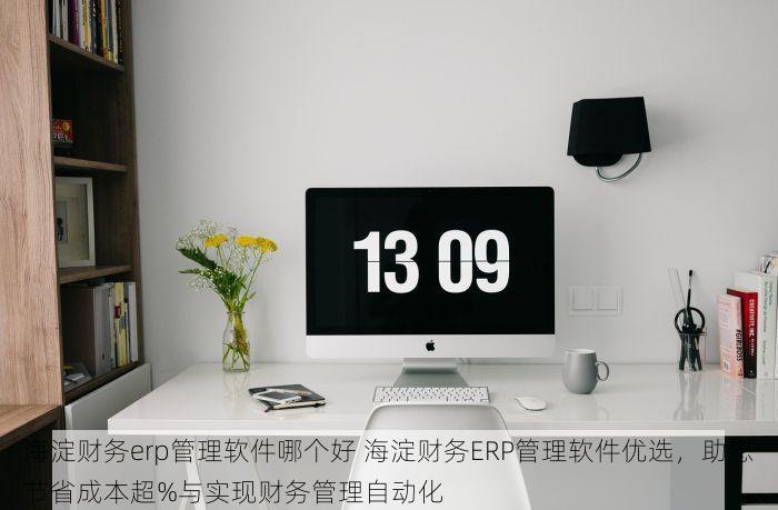 海淀财务erp管理软件哪个好 海淀财务ERP管理软件优选，助您节省成本超%与实现财务管理自动化