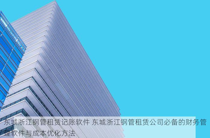 东城浙江钢管租赁记账软件 东城浙江钢管租赁公司必备的财务管理软件与成本优化方法