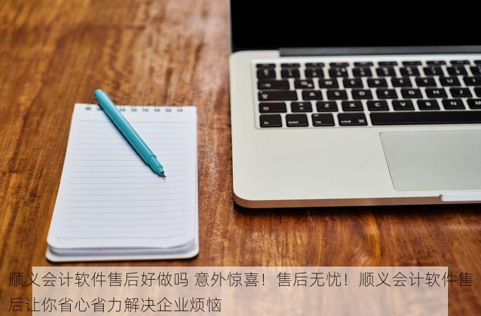 顺义会计软件售后好做吗 意外惊喜！售后无忧！顺义会计软件售后让你省心省力解决企业烦恼