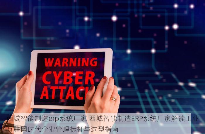 西城智能制造erp系统厂家 西城智能制造ERP系统厂家解读工业互联网时代企业管理标杆与选型指南
