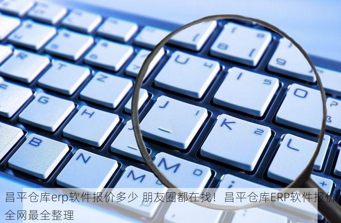 昌平仓库erp软件报价多少 朋友圈都在找！昌平仓库ERP软件报价全网最全整理