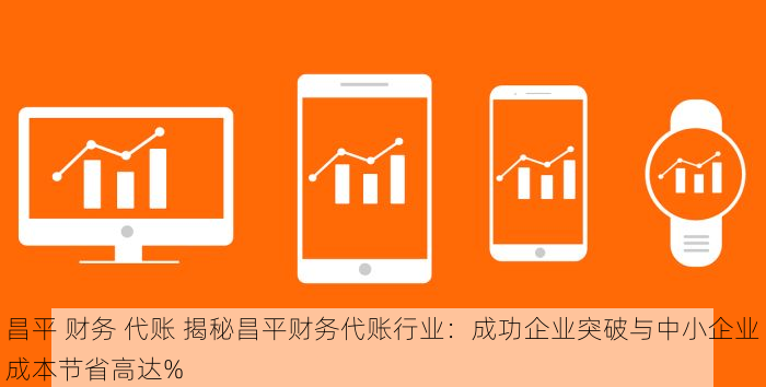 昌平 财务 代账 揭秘昌平财务代账行业：成功企业突破与中小企业成本节省高达%