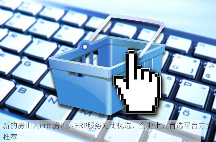 新的房山云erp 房山云ERP服务对比优选，企业上云首选平台方案推荐