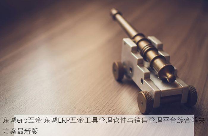 东城erp五金 东城ERP五金工具管理软件与销售管理平台综合解决方案最新版