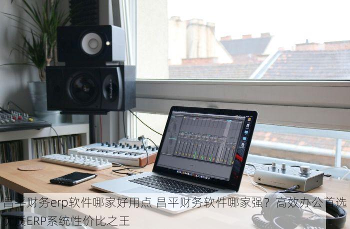 昌平财务erp软件哪家好用点 昌平财务软件哪家强？高效办公首选优质ERP系统性价比之王